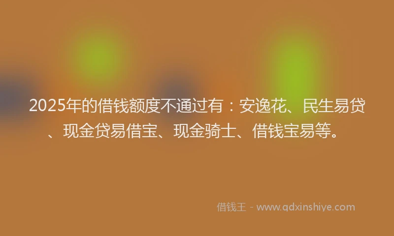 2025年的借钱额度不通过有：安逸花、民生易贷、现金贷易借宝、现金骑士、借钱宝易等。