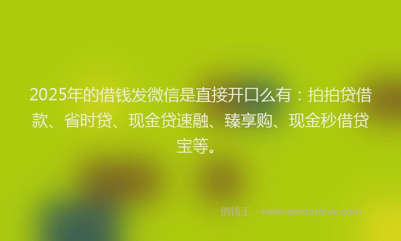 2025年的借钱发微信是直接开口么有：拍拍贷借款、省时贷、现金贷速融、臻享购、现金秒借贷宝等。