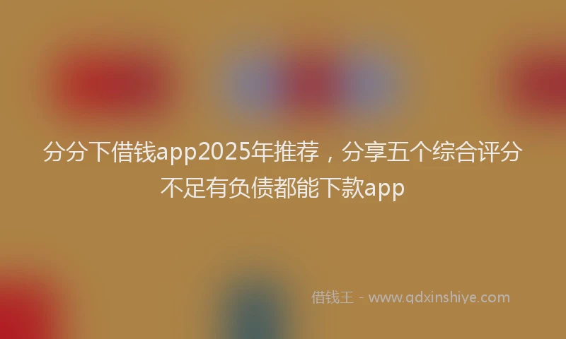 分分下借钱app2025年推荐，分享五个综合评分不足有负债都能下款app
