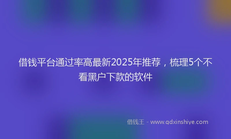借钱平台通过率高最新2025年推荐，梳理5个不看黑户下款的软件