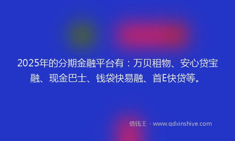 2025年的分期金融平台有：万贝租物、安心贷宝融、现金巴士、钱袋快易融、首E快贷等。