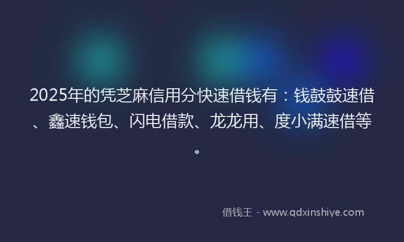 2025年的凭芝麻信用分快速借钱有：钱鼓鼓速借、鑫速钱包、闪电借款、龙龙用、度小满速借等。