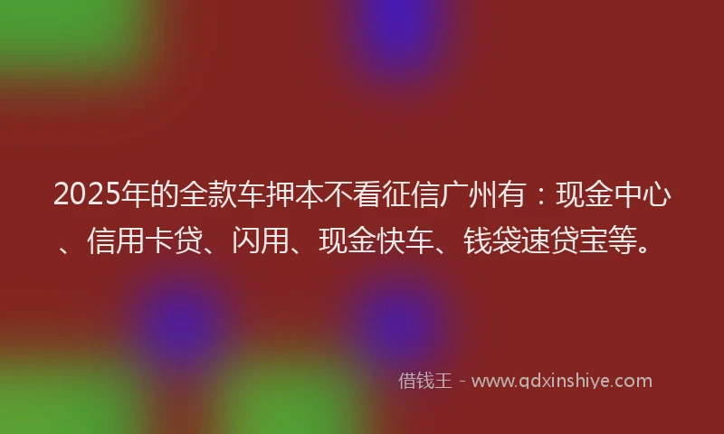 2025年的全款车押本不看征信广州有：现金中心、信用卡贷、闪用、现金快车、钱袋速贷宝等。