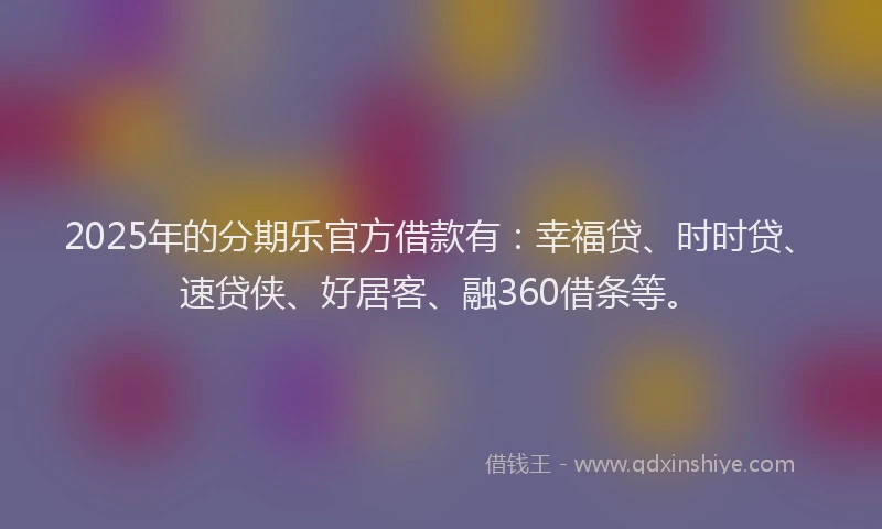 2025年的分期乐官方借款有：幸福贷、时时贷、速贷侠、好居客、融360借条等。