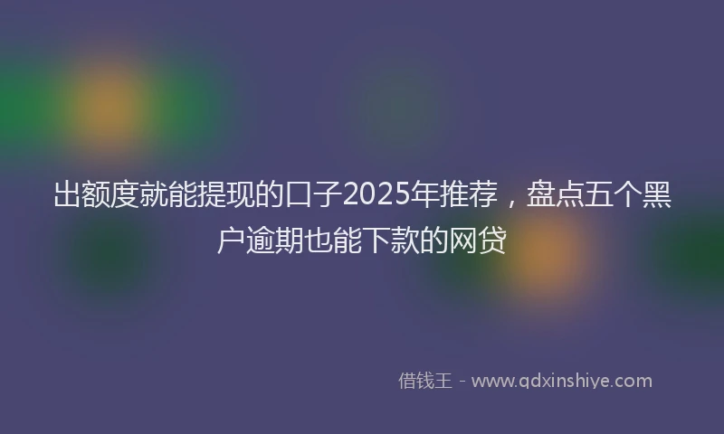 出额度就能提现的口子2025年推荐，盘点五个黑户逾期也能下款的网贷