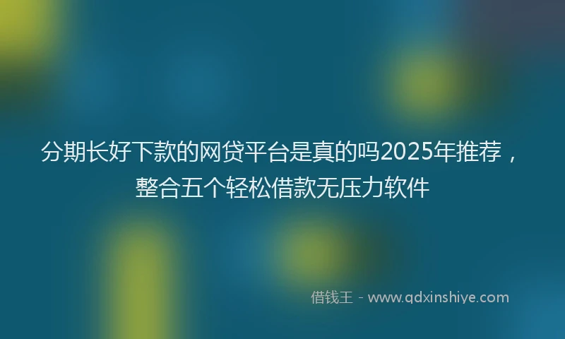分期长好下款的网贷平台是真的吗2025年推荐，整合五个轻松借款无压力软件