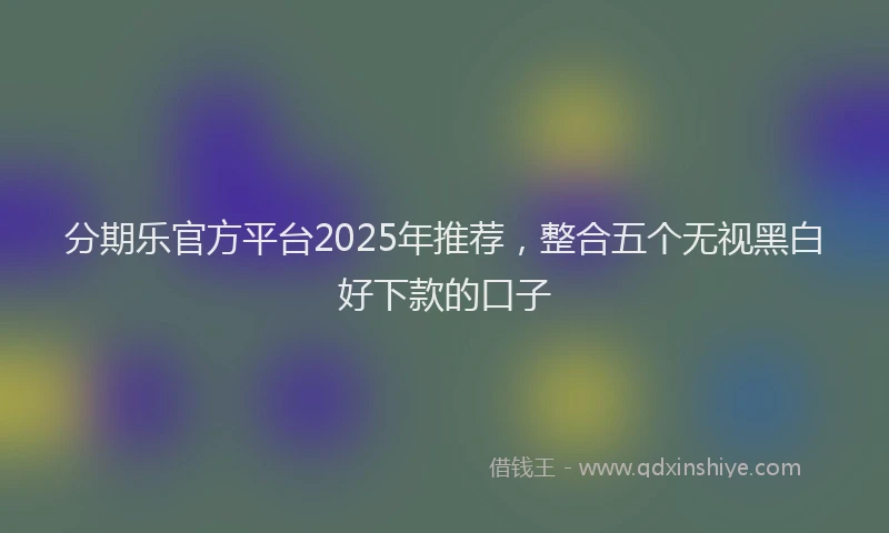分期乐官方平台2025年推荐，整合五个无视黑白好下款的口子