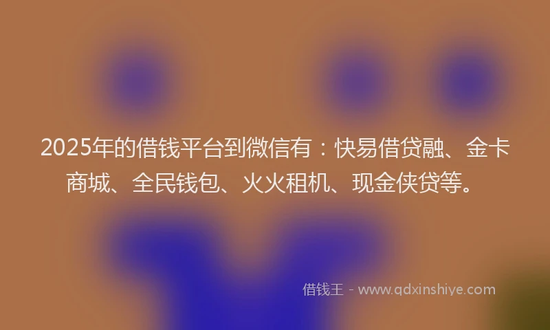 2025年的借钱平台到微信有：快易借贷融、金卡商城、全民钱包、火火租机、现金侠贷等。