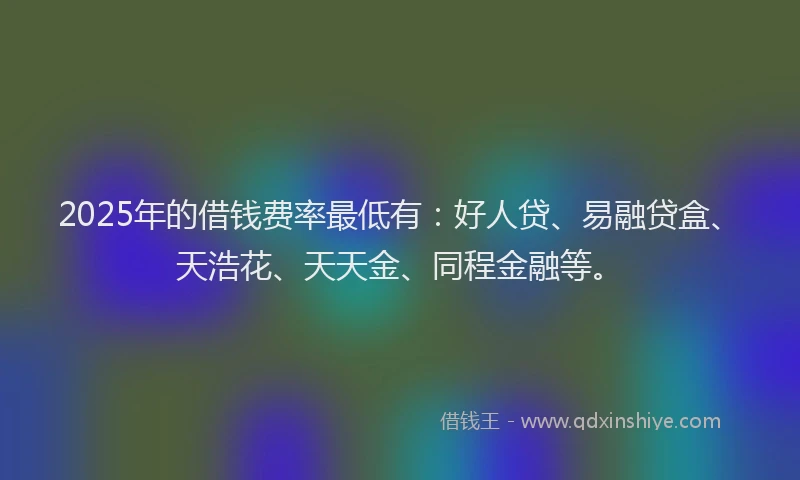 2025年的借钱费率最低有：好人贷、易融贷盒、天浩花、天天金、同程金融等。