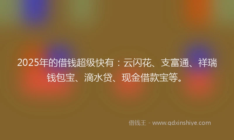 2025年的借钱超级快有：云闪花、支富通、祥瑞钱包宝、滴水贷、现金借款宝等。