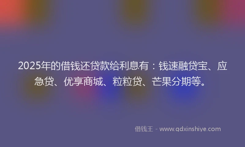 2025年的借钱还贷款给利息有：钱速融贷宝、应急贷、优享商城、粒粒贷、芒果分期等。