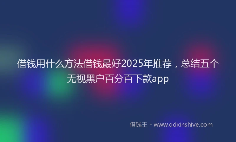 借钱用什么方法借钱最好2025年推荐，总结五个无视黑户百分百下款app