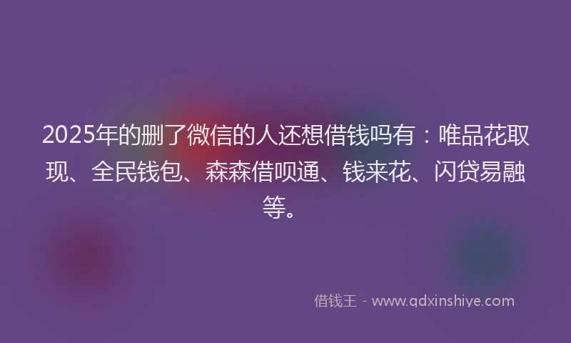 2025年的删了微信的人还想借钱吗有：唯品花取现、全民钱包、森森借呗通、钱来花、闪贷易融等。