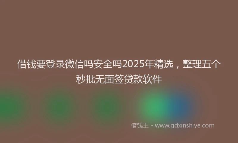 借钱要登录微信吗安全吗2025年精选，整理五个秒批无面签贷款软件