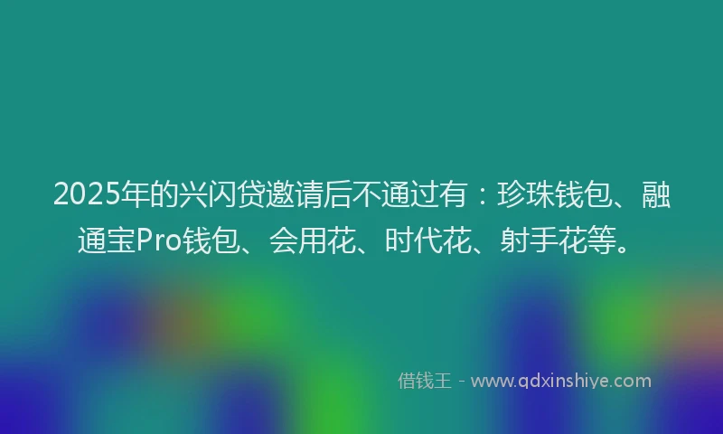 2025年的兴闪贷邀请后不通过有：珍珠钱包、融通宝Pro钱包、会用花、时代花、射手花等。