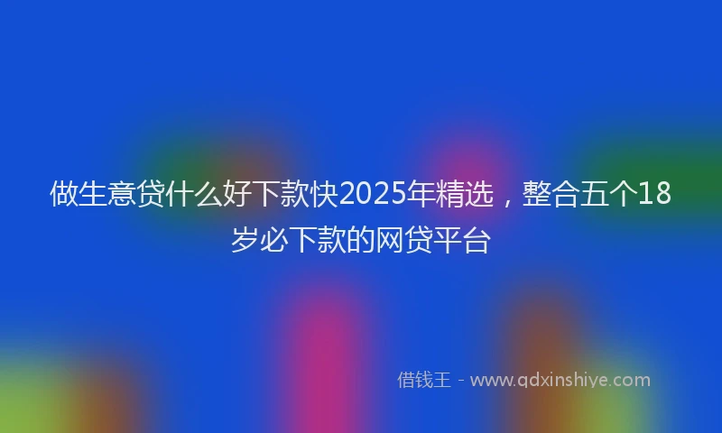 做生意贷什么好下款快2025年精选，整合五个18岁必下款的网贷平台