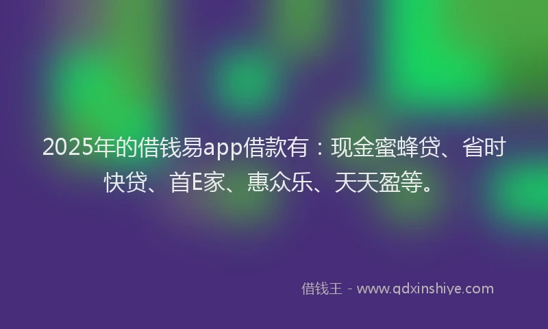 2025年的借钱易app借款有：现金蜜蜂贷、省时快贷、首E家、惠众乐、天天盈等。