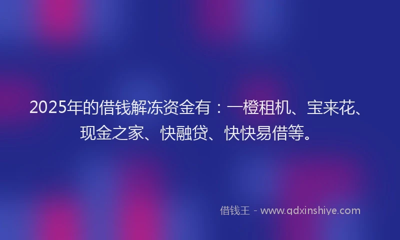 2025年的借钱解冻资金有：一橙租机、宝来花、现金之家、快融贷、快快易借等。