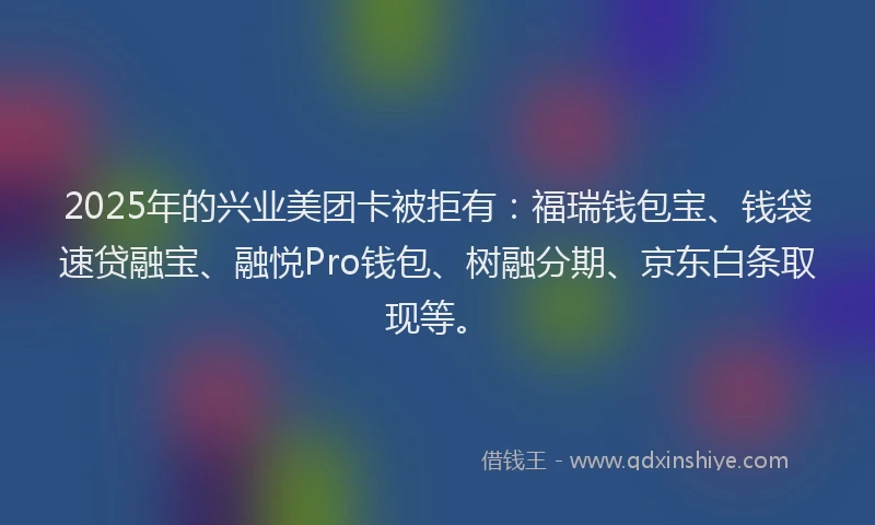 2025年的兴业美团卡被拒有：福瑞钱包宝、钱袋速贷融宝、融悦Pro钱包、树融分期、京东白条取现等。