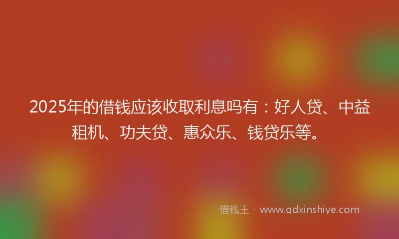 2025年的借钱应该收取利息吗有：好人贷、中益租机、功夫贷、惠众乐、钱贷乐等。
