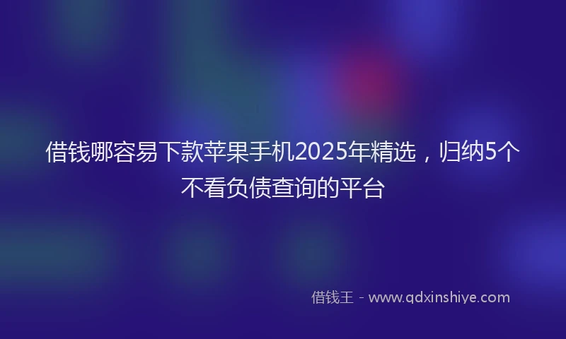 借钱哪容易下款苹果手机2025年精选，归纳5个不看负债查询的平台
