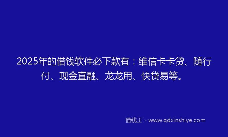 2025年的借钱软件必下款有：维信卡卡贷、随行付、现金直融、龙龙用、快贷易等。