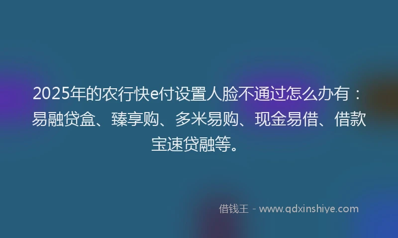 2025年的农行快e付设置人脸不通过怎么办有：易融贷盒、臻享购、多米易购、现金易借、借款宝速贷融等。