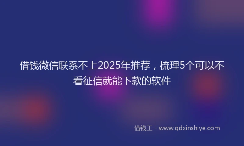 借钱微信联系不上2025年推荐，梳理5个可以不看征信就能下款的软件