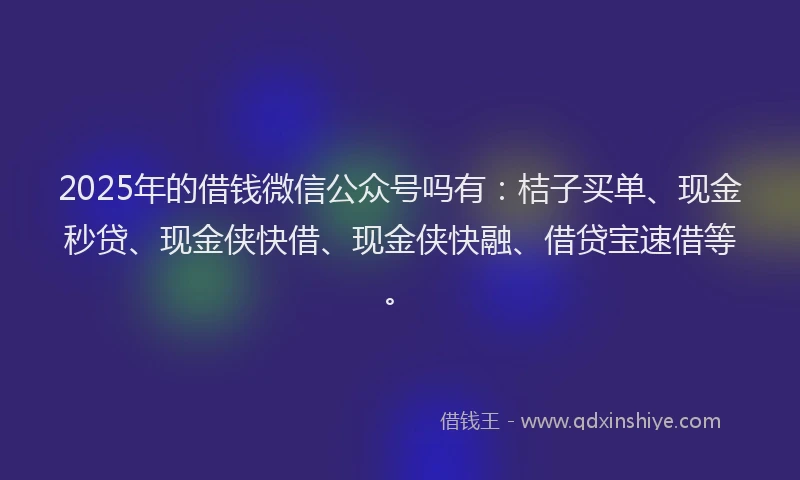 2025年的借钱微信公众号吗有：桔子买单、现金秒贷、现金侠快借、现金侠快融、借贷宝速借等。
