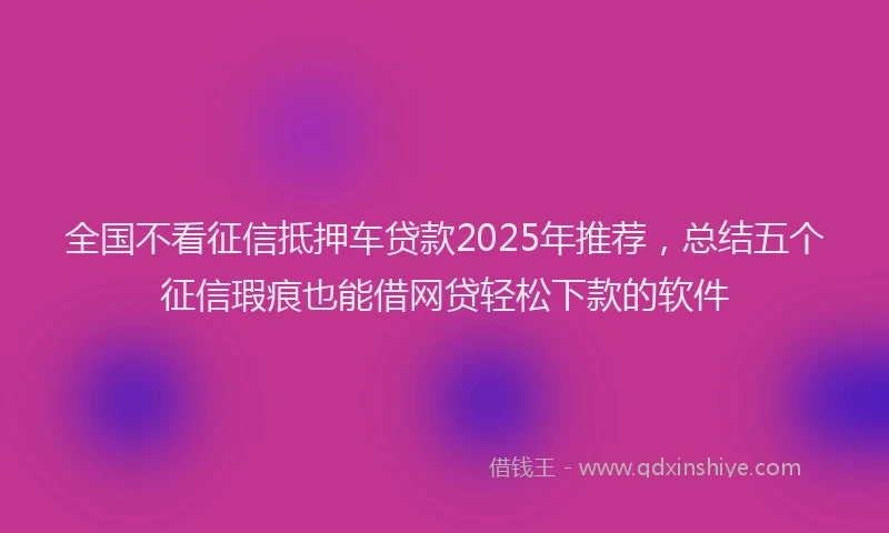 全国不看征信抵押车贷款2025年推荐，总结五个征信瑕疵也能借网贷轻松下款的软件