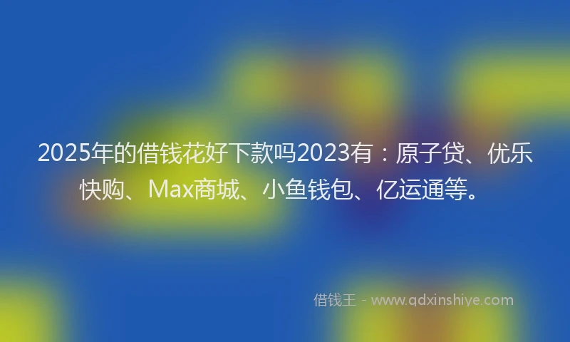 2025年的借钱花好下款吗2023有：原子贷、优乐快购、Max商城、小鱼钱包、亿运通等。