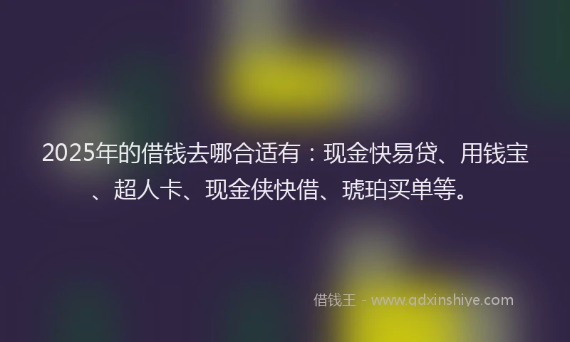 2025年的借钱去哪合适有：现金快易贷、用钱宝、超人卡、现金侠快借、琥珀买单等。