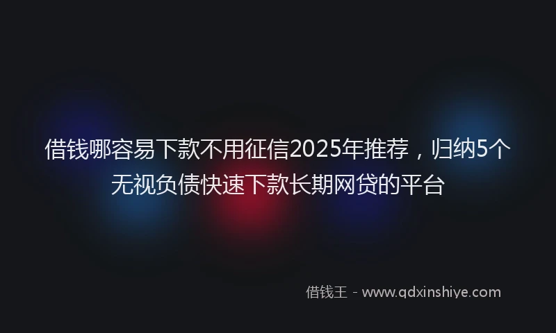 借钱哪容易下款不用征信2025年推荐，归纳5个无视负债快速下款长期网贷的平台
