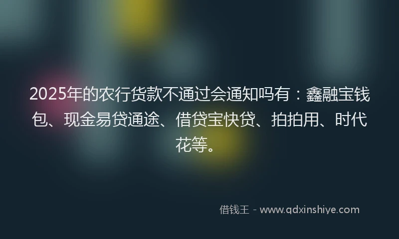 2025年的农行货款不通过会通知吗有：鑫融宝钱包、现金易贷通途、借贷宝快贷、拍拍用、时代花等。