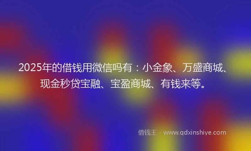 2025年的借钱用微信吗有：小金象、万盛商城、现金秒贷宝融、宝盈商城、有钱来等。