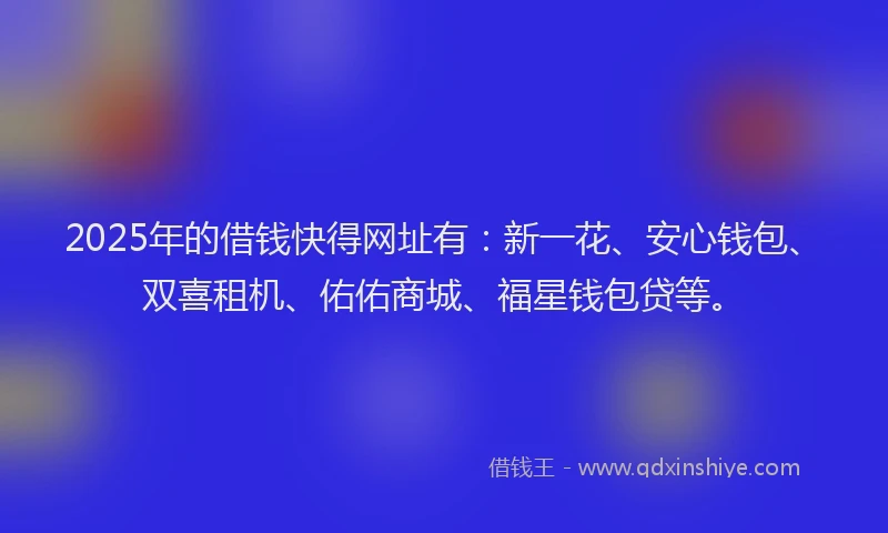 2025年的借钱快得网址有：新一花、安心钱包、双喜租机、佑佑商城、福星钱包贷等。
