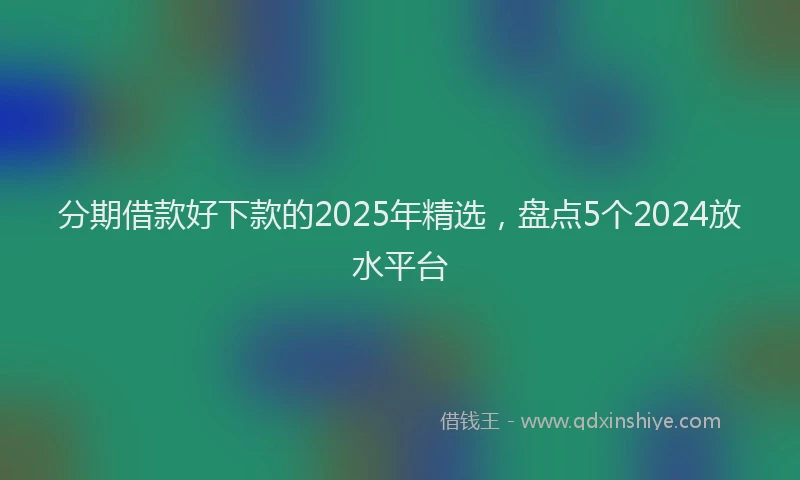 分期借款好下款的2025年精选，盘点5个2024放水平台