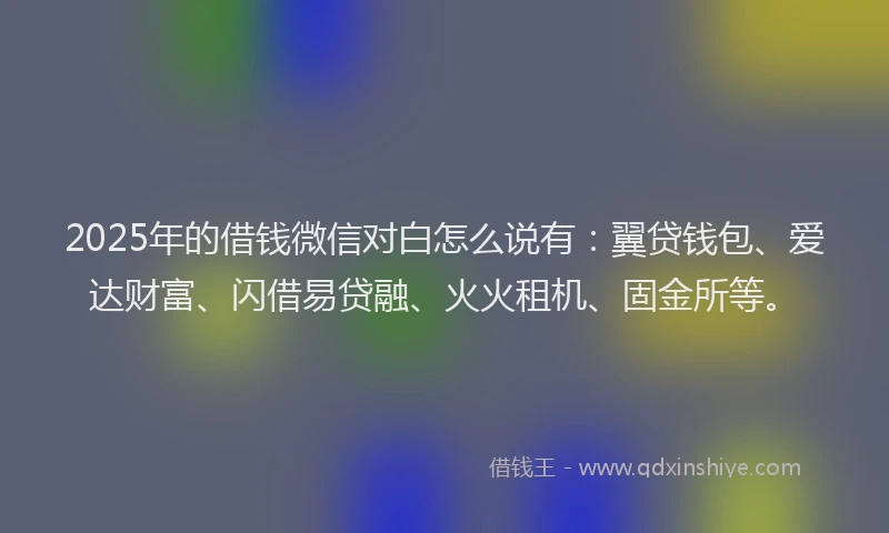 2025年的借钱微信对白怎么说有：翼贷钱包、爱达财富、闪借易贷融、火火租机、固金所等。