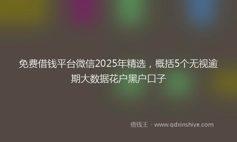 免费借钱平台微信2025年精选，概括5个无视逾期大数据花户黑户口子