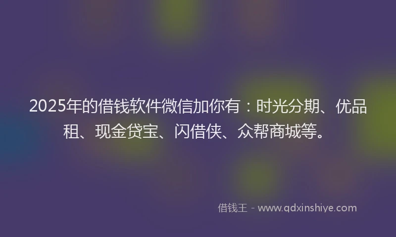 2025年的借钱软件微信加你有：时光分期、优品租、现金贷宝、闪借侠、众帮商城等。