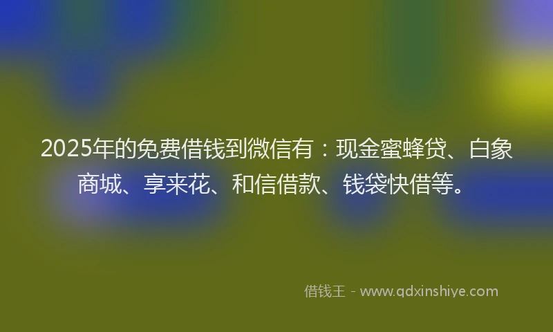 2025年的免费借钱到微信有：现金蜜蜂贷、白象商城、享来花、和信借款、钱袋快借等。