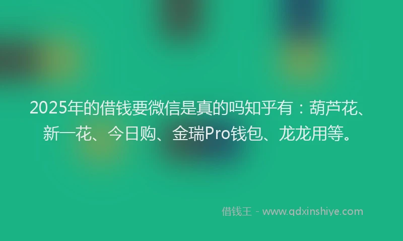 2025年的借钱要微信是真的吗知乎有：葫芦花、新一花、今日购、金瑞Pro钱包、龙龙用等。