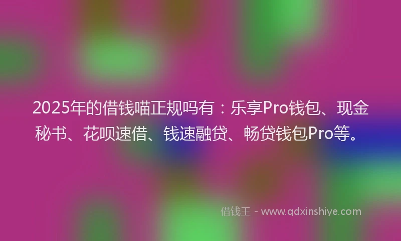 2025年的借钱喵正规吗有：乐享Pro钱包、现金秘书、花呗速借、钱速融贷、畅贷钱包Pro等。