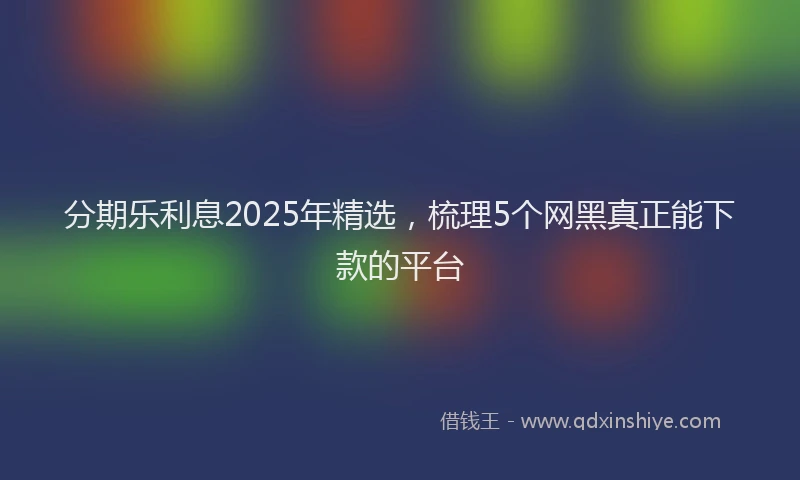 分期乐利息2025年精选，梳理5个网黑真正能下款的平台