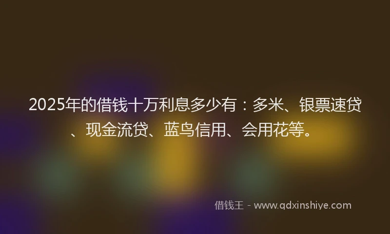 2025年的借钱十万利息多少有：多米、银票速贷、现金流贷、蓝鸟信用、会用花等。