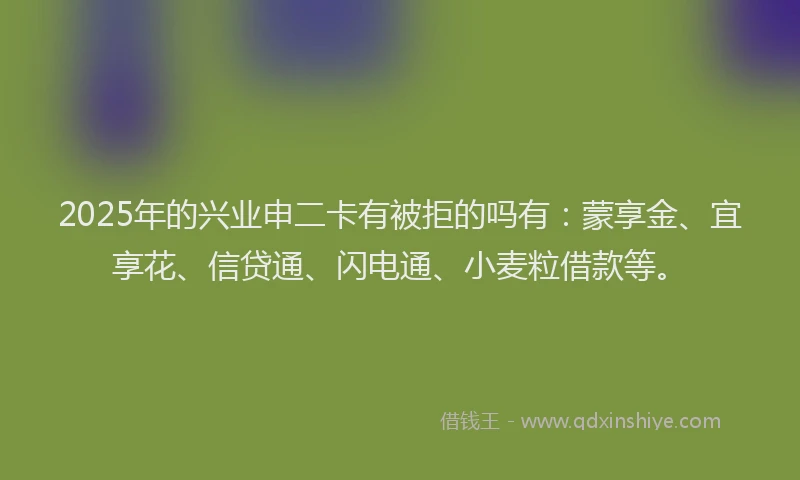 2025年的兴业申二卡有被拒的吗有：蒙享金、宜享花、信贷通、闪电通、小麦粒借款等。