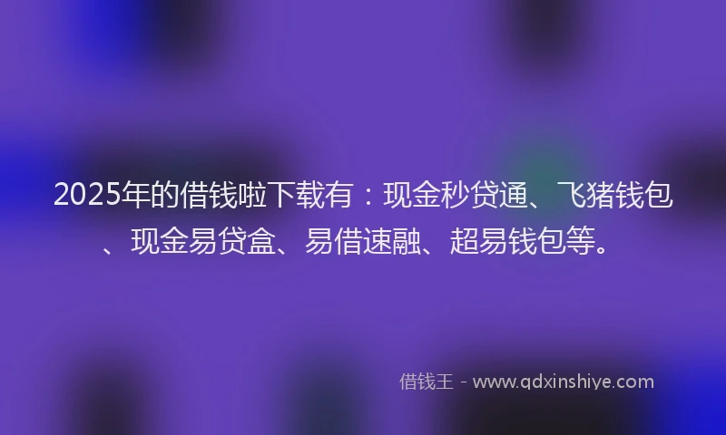 2025年的借钱啦下载有：现金秒贷通、飞猪钱包、现金易贷盒、易借速融、超易钱包等。
