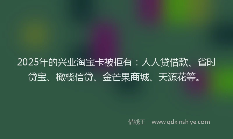 2025年的兴业淘宝卡被拒有：人人贷借款、省时贷宝、橄榄信贷、金芒果商城、天源花等。