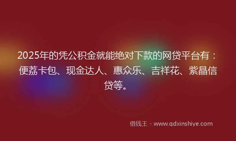 2025年的凭公积金就能绝对下款的网贷平台有：便荔卡包、现金达人、惠众乐、吉祥花、紫晶信贷等。