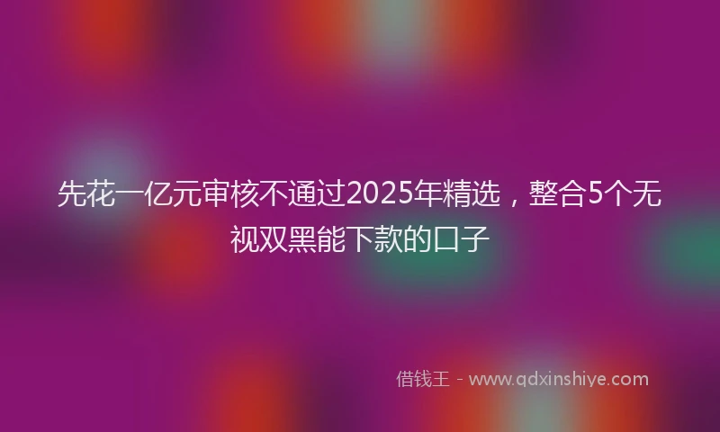 先花一亿元审核不通过2025年精选，整合5个无视双黑能下款的口子
